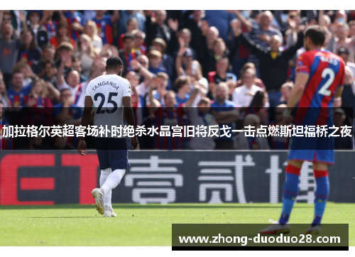 加拉格尔英超客场补时绝杀水晶宫旧将反戈一击点燃斯坦福桥之夜