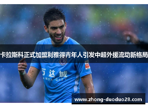 卡拉斯科正式加盟利雅得青年人引发中超外援流动新格局
